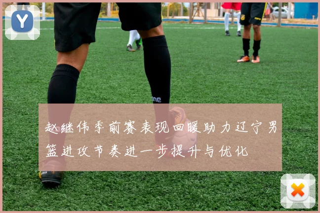 赵继伟季前赛表现回暖助力辽宁男篮进攻节奏进一步提升与优化